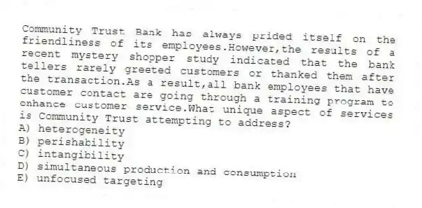 Community Trust Bank has always prided itself on the friendliness of its employees.However,the results of a recent mystery shopper study indicated that the bank tellers rarely greeted customers or thanked them after the transaction.As a result,all bank employees that have customer contact are going through a training program to enhance customer service.What unique aspect of services is Community Trust attempting to address?
A) heterogeneity
B) perishability
C) intangibility
D) simultaneous production and consumption
E) unfocused targeting