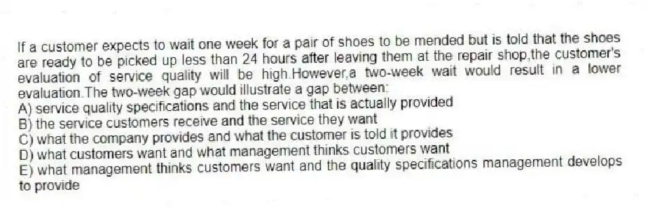 If a customer expects to wait one week for a pair of shoes to be mended but is told that the shoes are ready to be picked up less than 24 hours after leaving them at the repair shop,the customer's evaluation of service quality will be high.However,a two-week wait would result in a lower evaluation.The two-week gap would illustrate a gap between:
A) service quality specifications and the service that is actually provided
B) the service customers receive and the service they want
C) what the company provides and what the customer is told it provides
D) what customers want and what management thinks customers want
E) what management thinks customers want and the quality specifications management develops to provide
