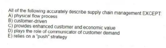 All of the following accurately describe supply chain management EXCEPT:
A) physical flow process
B) customer-driven
C) provides enhanced customer and economic value
D) plays the role of communicator of customer demand
E) relies on a "push" strategy
