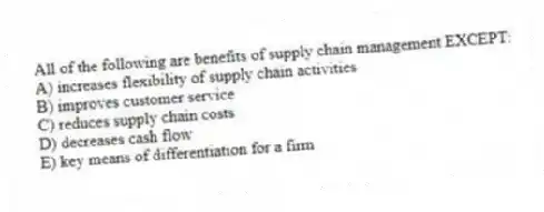 All of the following are benefits of supply chain management EXCEPT:
A) increases flexibility of supply chain activities
B) improves customer service
C) reduces supply chain costs
D) decreases cash flow
E) key means of differentiation for a firm
