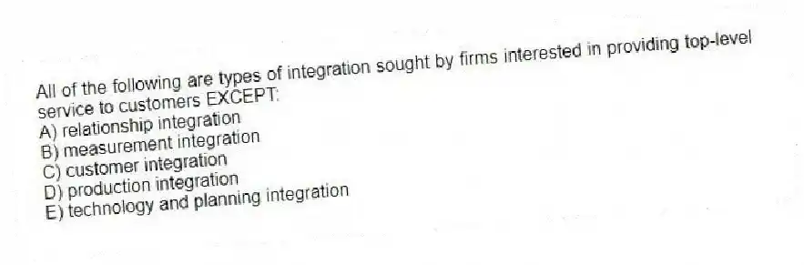 All of the following are types of integration sought by firms interested in providing top-level service to customers EXCEPT:
A) relationship integration
B) measurement integration
C) customer integration
D) production integration
E) technology and planning integration