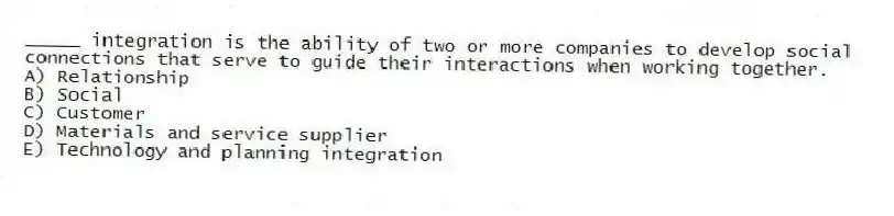 _____ integration is the ability of two or more companies to develop social connections that serve to guide their interactions when working together.
A) Relationship
B) Social
C) Customer
D) Materials and service supplier
E) Technology and planning integration