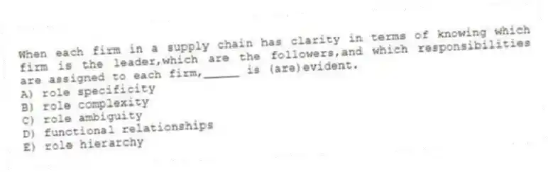 When each firm in a supply chain has clarity in terms of knowing which firm is the leader,which are the followers,and which responsibilities are assigned to each firm,_____ is (are)evident.
A) role specificity
B) role complexity
C) role ambiguity
D) functional relationships
E) role hierarchy