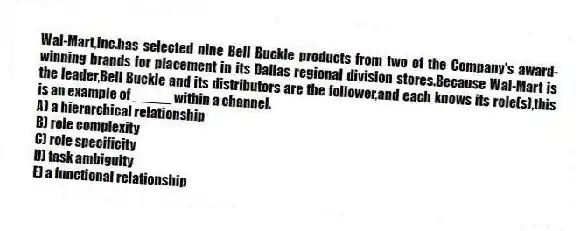 Wal-Mart,Inc.has selected nine Bell Buckle products from two of the Company's award-winning brands for placement in its Dallas regional division stores.Because Wal-Mart is the leader,Bell Buckle and its distributors are the follower,and each knows its role(s),this is an example of _____ within a channel.
A) a hierarchical relationship
B) role complexity
C) role specificity
D) task ambiguity
E) a functional relationship