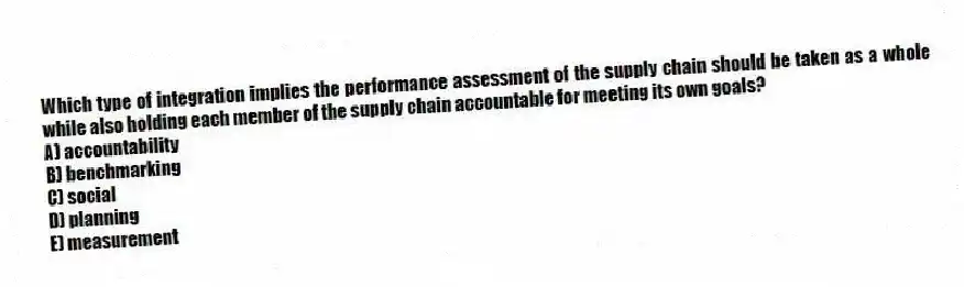 Which type of integration implies the performance assessment of the supply chain should be taken as a whole while also holding each member of the supply chain accountable for meeting its own goals?
A) accountability
B) benchmarking
C) social
D) planning
E) measurement