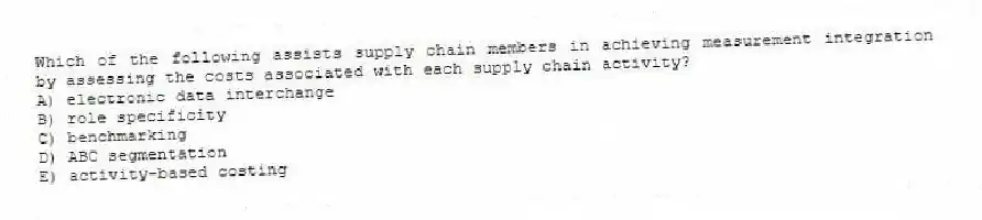 Which of the following assists supply chain members in achieving measurement integration by assessing the costs associated with each supply chain activity?
A) electronic data interchange
B) role specificity
C) benchmarking
D) ABC segmentation
E) activity-based costing