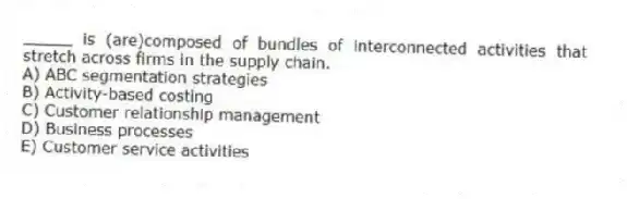 _____ is (are)composed of bundles of interconnected activities that stretch across firms in the supply chain.
A) ABC segmentation strategies
B) Activity-based costing
C) Customer relationship management
D) Business processes
E) Customer service activities