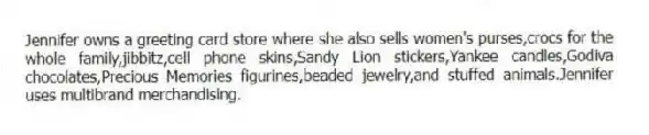 Jennifer owns a greeting card store where she also sells women's purses,crocs for the whole family,jibbitz,cell phone skins,Sandy Lion stickers,Yankee candles,Godiva chocolates,Precious Memories figurines,beaded jewelry,and stuffed animals.Jennifer uses multibrand merchandising.