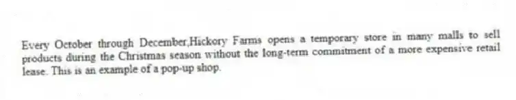Every October through December,Hickory Farms opens a temporary store in many malls to sell products during the Christmas season without the long-term commitment of a more expensive retail lease. This is an example of a pop-up shop.