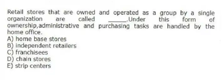 Retail stores that are owned and operated as a group by a single organization are called _____.Under this form of ownership,administrative and purchasing tasks are handled by the home office.
A) home base stores
B) independent retailers
C) franchisees
D) chain stores
E) strip centers