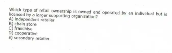 Which type of retail ownership is owned and operated by an individual but is licensed by a larger supporting organization?
A) independent retailer
B) chain store
C) franchise
D) cooperative
E) secondary retailer