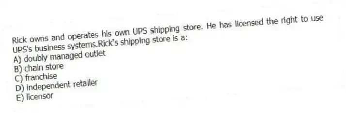 Rick owns and operates his own UPS shipping store. He has licensed the right to use UPS's business systems.Rick's shipping store is a:
A) doubly managed outlet
B) chain store
C) franchise
D) independent retailer
E) licensor
