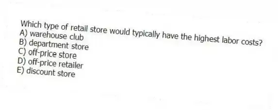 Which type of retail store would typically have the highest labor costs?
A) warehouse club
B) department store
C) off-price store
D) off-price retailer
E) discount store