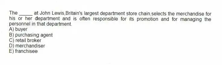 The _____ at John Lewis,Britain's largest department store chain,selects the merchandise for his or her department and is often responsible for its promotion and for managing the personnel in that department.
A) buyer
B) purchasing agent
C) retail broker
D) merchandiser
E) franchisee