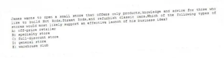 James wants to open a small store that offers only products,knowledge and advice for those who like to build Hot Rods,Street Rods,and refurbish classic cars.Which of the following types of stores would most likely support an effective launch of his business idea?
A) off-price retailer
B) specialty store
C) full-discount store
D) general store
E) warehouse club