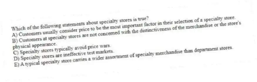 Which of the following statements about specialty stores is true?
A) Customers usually consider price to be the most important factor in their selection of a specialty store.
B) Customers at specialty stores are not concerned with the distinctiveness of the merchandise or the store's physical appearance.
C) Specialty stores typically avoid price wars.
D) Specialty stores are ineffective test markets.
E) A typical specialty store carries a wider assortment of specialty merchandise than department stores.