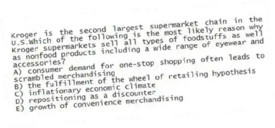 Kroger is the second largest supermarket chain in the U.S.Which of the following is the most likely reason why Kroger supermarkets sell all types of foodstuffs as well as nonfood products including a wide range of eyewear and accessories?
A) consumer demand for one-stop shopping often leads to scrambled merchandising
B) the fulfillment of the wheel of retailing hypothesis
C) inflationary economic climate
D) repositioning as a discounter
E) growth of convenience merchandising