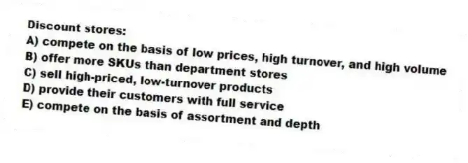 Discount stores:
A) compete on the basis of low prices, high turnover, and high volume
B) offer more SKUs than department stores
C) sell high-priced, low-turnover products
D) provide their customers with full service
E) compete on the basis of assortment and depth