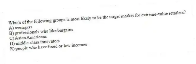 Which of the following groups is most likely to be the target market for extreme-value retailers?
A) teenagers
B) professionals who like bargains
C) Asian Americans
D) middle-class innovators
E) people who have fixed or low incomes