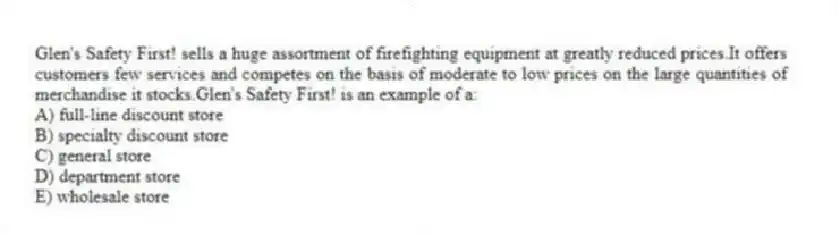 Glen's Safety First! sells a huge assortment of firefighting equipment at greatly reduced prices.It offers customers few services and competes on the basis of moderate to low prices on the large quantities of merchandise it stocks.Glen's Safety First! is an example of a:
A) full-line discount store
B) specialty discount store
C) general store
D) department store
E) wholesale store