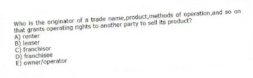 Who is the originator of a trade name,product,methods of operation,and so on that grants operating rights to another party to sell its product?
A) renter
B) leaser
C) franchisor
D) franchisee
E) owner/operator