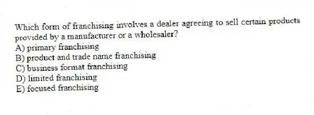Which form of franchising involves a dealer agreeing to sell certain products provided by a manufacturer or a wholesaler?
A) primary franchising
B) product and trade name franchising
C) business format franchising
D) limited franchising
E) focused franchising