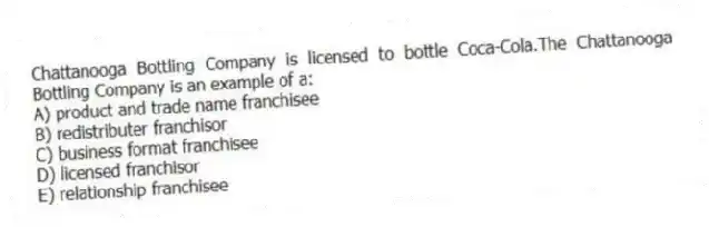 Chattanooga Bottling Company is licensed to bottle Coca-Cola.The Chattanooga Bottling Company is an example of a:
A) product and trade name franchisee
B) redistributer franchisor
C) business format franchisee
D) licensed franchisor
E) relationship franchisee