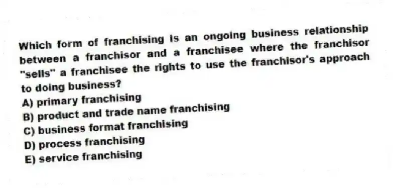 Which form of franchising is an ongoing business relationship between a franchisor and a franchisee where the franchisor "sells" a franchisee the rights to use the franchisor's approach to doing business?
A) primary franchising
B) product and trade name franchising
C) business format franchising
D) process franchising
E) service franchising