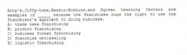 Arby's,Jiffy-Lube,Baskin-Robbins,and Sylvan Learning Centers are examples of _____ because the franchisee buys the right to use the franchisor's approach to doing business.
A) trade name franchising
B) product franchising
C) business format franchising
D) franchise wholesaling
E) logistic franchising