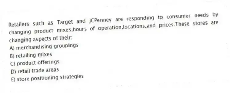 Retailers such as Target and JCPenney are responding to consumer needs by changing product mixes,hours of operation,locations,and prices.These stores are changing aspects of their:
A) merchandising groupings
B) retailing mixes
C) product offerings
D) retail trade areas
E) store positioning strategies
