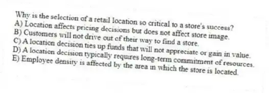 Why is the selection of a retail location so critical to a store's success?
A) Location affects pricing decisions but does not affect store image.
B) Customers will not drive out of their way to find a store.
C) A location decision ties up funds that will not appreciate or gain in value.
D) A location decision typically requires long-term commitment of resources.
E) Employee density is affected by the area in which the store is located.