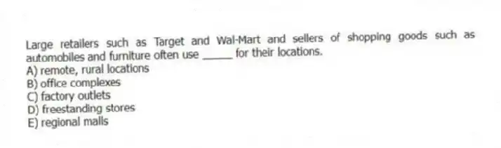 Large retailers such as Target and Wal-Mart and sellers of shopping goods such as automobiles and furniture often use _____ for their locations.
A) remote, rural locations
B) office complexes
C) factory outlets
D) freestanding stores
E) regional malls