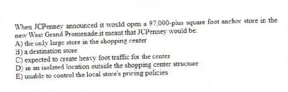 When JCPenney announced it would open a 97,000-plus square foot anchor store in the new West Grand Promenade,it meant that JCPenney would be:
A) the only large store in the shopping center
B) a destination store
C) expected to create heavy foot traffic for the center
D) in an isolated location outside the shopping center structure
E) unable to control the local store's pricing policies