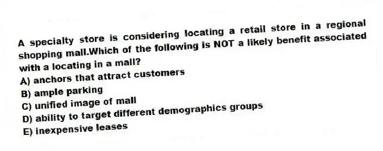 A specialty store is considering locating a retail store in a regional shopping mall.Which of the following is NOT a likely benefit associated with a locating in a mall?
A) anchors that attract customers
B) ample parking
C) unified image of mall
D) ability to target different demographics groups
E) inexpensive leases