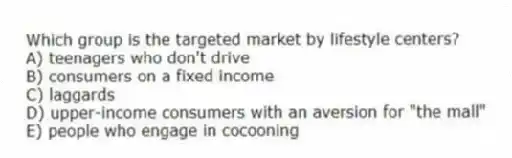 Which group is the targeted market by lifestyle centers?
A) teenagers who don't drive
B) consumers on a fixed income
C) laggards
D) upper-income consumers with an aversion for "the mall"
E) people who engage in cocooning