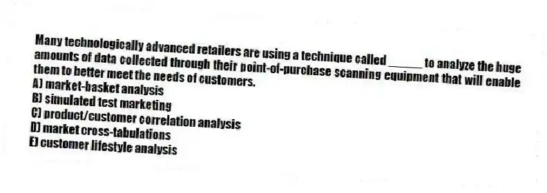 Many technologically advanced retailers are using a technique called _____ to analyze the huge amounts of data collected through their point-of-purchase scanning equipment that will enable them to better meet the needs of customers.
A) market-basket analysis
B) simulated test marketing
C) product/customer correlation analysis
D) market cross-tabulations
E) customer lifestyle analysis