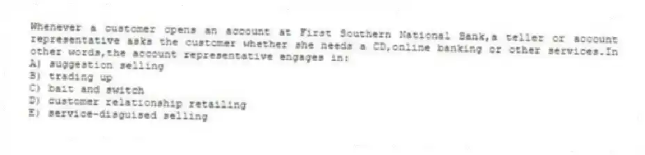 Whenever a customer opens an account at First Southern National Bank,a teller or account representative asks the customer whether she needs a CD,online banking or other services.In other words,the account representative engages in:
A) suggestion selling
B) trading up
C) bait and switch
D) customer relationship retailing
E) service-disguised selling