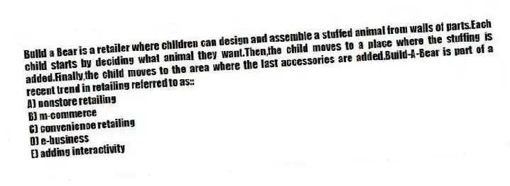 Build a Bear is a retailer where children can design and assemble a stuffed animal from walls of parts.Each child starts by deciding what animal they want.Then,the child moves to a place where the stuffing is added.Finally,the child moves to the area where the last accessories are added.Build-A-Bear is part of a recent trend in retailing referred to as::
A) nonstore retailing
B) m-commerce
C) convenience retailing
D) e-business
E) adding interactivity