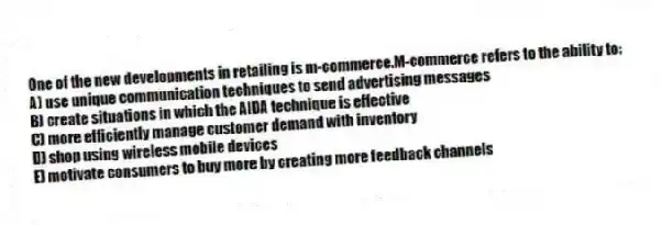 One of the new developments in retailing is m-commerce.M-commerce refers to the ability to:
A) use unique communication techniques to send advertising messages
B) create situations in which the AIDA technique is effective
C) more efficiently manage customer demand with inventory
D) shop using wireless mobile devices
E) motivate consumers to buy more by creating more feedback channels