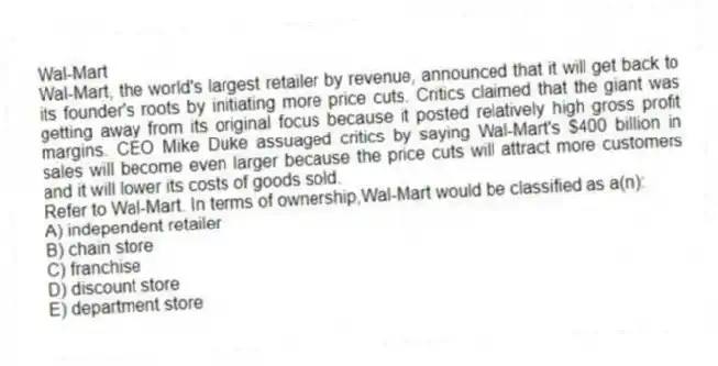 Wal-Mart
Wal-Mart, the world's largest retailer by revenue, announced that it will get back to its founder's roots by initiating more price cuts. Critics claimed that the giant was getting away from its original focus because it posted relatively high gross profit margins. CEO Mike Duke assuaged critics by saying Wal-Mart's $400 billion in sales will become even larger because the price cuts will attract more customers and it will lower its costs of goods sold.
-Refer to Wal-Mart. In terms of ownership,Wal-Mart would be classified as a(n):
A) independent retailer
B) chain store
C) franchise
D) discount store
E) department store