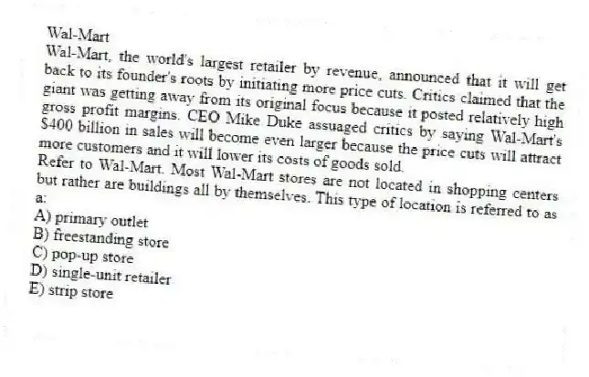 Wal-Mart
Wal-Mart, the world's largest retailer by revenue, announced that it will get back to its founder's roots by initiating more price cuts. Critics claimed that the giant was getting away from its original focus because it posted relatively high gross profit margins. CEO Mike Duke assuaged critics by saying Wal-Mart's $400 billion in sales will become even larger because the price cuts will attract more customers and it will lower its costs of goods sold.
-Refer to Wal-Mart. Most Wal-Mart stores are not located in shopping centers but rather are buildings all by themselves. This type of location is referred to as a:
A) primary outlet
B) freestanding store
C) pop-up store
D) single-unit retailer
E) strip store