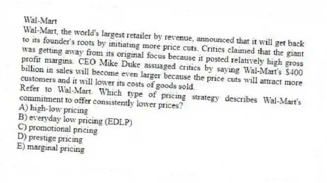 Wal-Mart
Wal-Mart, the world's largest retailer by revenue, announced that it will get back to its founder's roots by initiating more price cuts. Critics claimed that the giant was getting away from its original focus because it posted relatively high gross profit margins. CEO Mike Duke assuaged critics by saying Wal-Mart's $400 billion in sales will become even larger because the price cuts will attract more customers and it will lower its costs of goods sold.
-Refer to Wal-Mart. Which type of pricing strategy describes Wal-Mart's commitment to offer consistently lower prices?
A) high-low pricing
B) everyday low pricing (EDLP)
C) promotional pricing
D) prestige pricing
E) marginal pricing