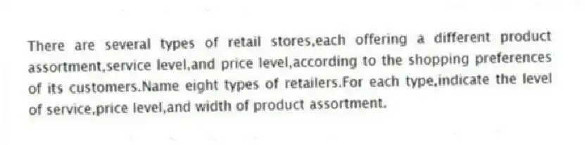 There are several types of retail stores,each offering a different product assortment,service level,and price level,according to the shopping preferences of its customers.Name eight types of retailers.For each type,indicate the level of service,price level,and width of product assortment.