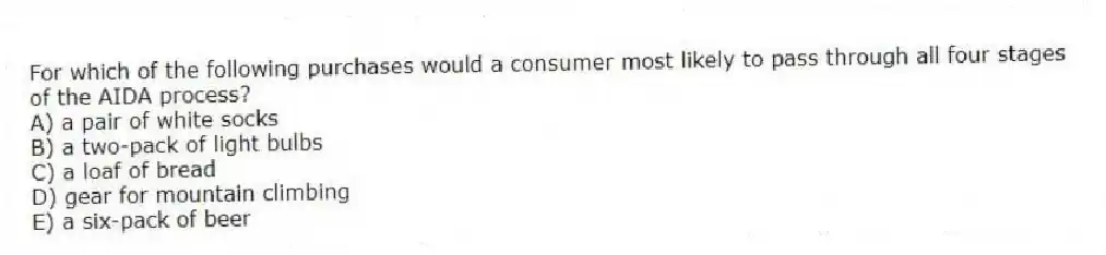 For which of the following purchases would a consumer most likely to pass through all four stages of the AIDA process?
A) a pair of white socks
B) a two-pack of light bulbs
C) a loaf of bread
D) gear for mountain climbing
E) a six-pack of beer