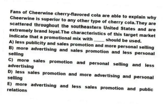 Fans of Cheerwine cherry-flavored cola are able to explain why Cheerwine is superior to any other type of cherry cola.They are scattered throughout the southeastern United States and are extremely brand loyal.The characteristics of this target market indicate that a promotional mix with _____ should be used.
A) less publicity and sales promotion and more personal selling
B) more advertising and sales promotion and less personal selling
C) more sales promotion and personal selling and less advertising
D) less sales promotion and more advertising and personal selling
E) more advertising and less sales promotion and public relations