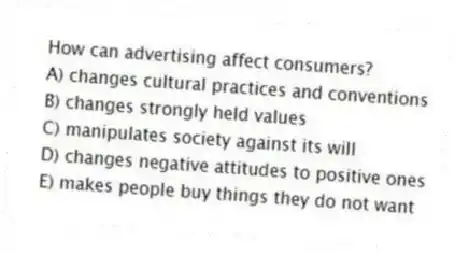 How can advertising affect consumers?
A) changes cultural practices and conventions
B) changes strongly held values
C) manipulates society against its will
D) changes negative attitudes to positive ones
E) makes people buy things they do not want