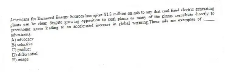Americans for Balanced Energy Sources has spent $1.3 million on ads to say that coal-fired electric generating plants can be clean despite growing opposition to coal plants as many of the plants contribute directly to greenhouse gases leading to an accelerated increase in global warming.These ads are examples of _____ advertising.
A) advocacy
B) selective
C) product
D) differential
E) image