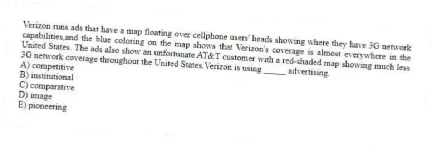 Verizon runs ads that have a map floating over cellphone users' heads showing where they have 3G network capabilities,and the blue coloring on the map shows that Verizon's coverage is almost everywhere in the United States. The ads also show an unfortunate AT&T customer with a red-shaded map showing much less 3G network coverage throughout the United States.Verizon is using _____ advertising.
A) competitive
B) institutional
C) comparative
D) image
E) pioneering