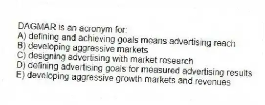 DAGMAR is an acronym for:
A) defining and achieving goals means advertising reach
B) developing aggressive markets
C) designing advertising with market research
D) defining advertising goals for measured advertising results
E) developing aggressive growth markets and revenues