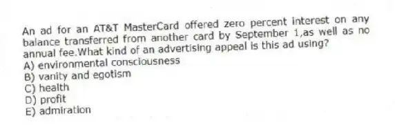 An ad for an AT&T MasterCard offered zero percent interest on any balance transferred from another card by September 1,as well as no annual fee.What kind of an advertising appeal is this ad using?
A) environmental consciousness
B) vanity and egotism
C) health
D) profit
E) admiration